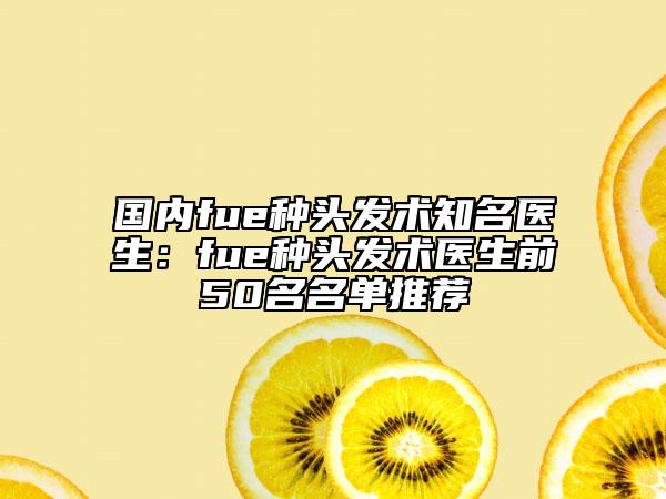 国内fue种头发术知名医生：fue种头发术医生前50名名单推荐