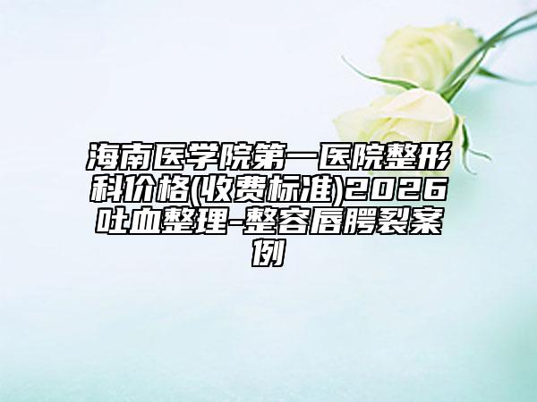 海南医学院第一医院整形科价格(收费标准)2026吐血整理-整容唇腭裂案例