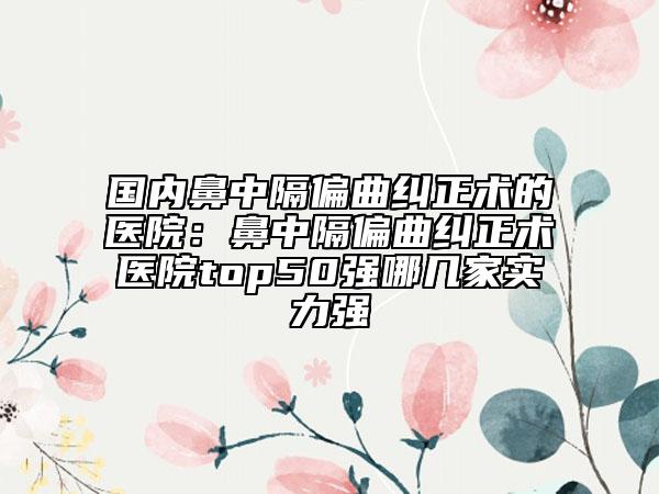 国内鼻中隔偏曲纠正术的医院：鼻中隔偏曲纠正术医院top50强哪几家实力强