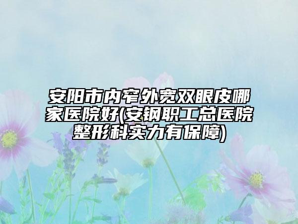 安阳市内窄外宽双眼皮哪家医院好(安钢职工总医院整形科实力有保障)
