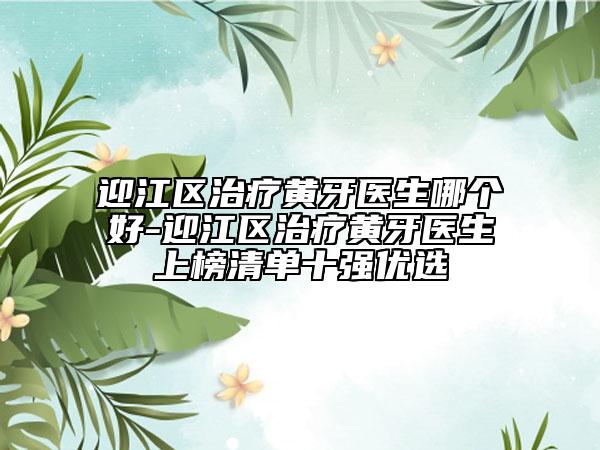 迎江区治疗黄牙医生哪个好-迎江区治疗黄牙医生上榜清单十强优选