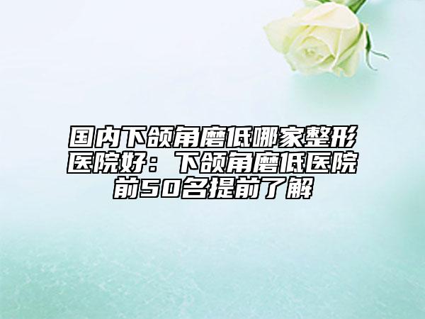国内下颌角磨低哪家整形医院好：下颌角磨低医院前50名提前了解