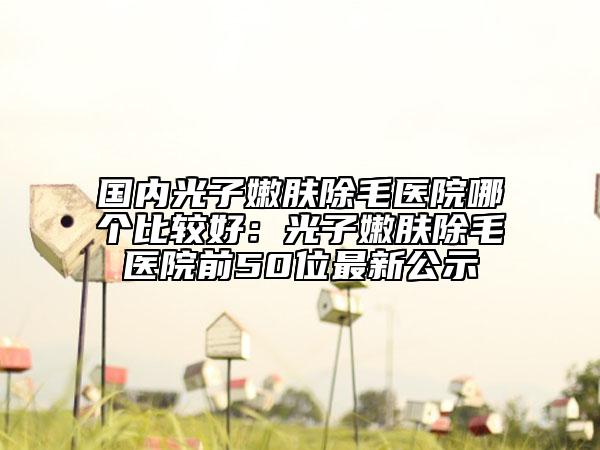 国内光子嫩肤除毛医院哪个比较好：光子嫩肤除毛医院前50位最新公示