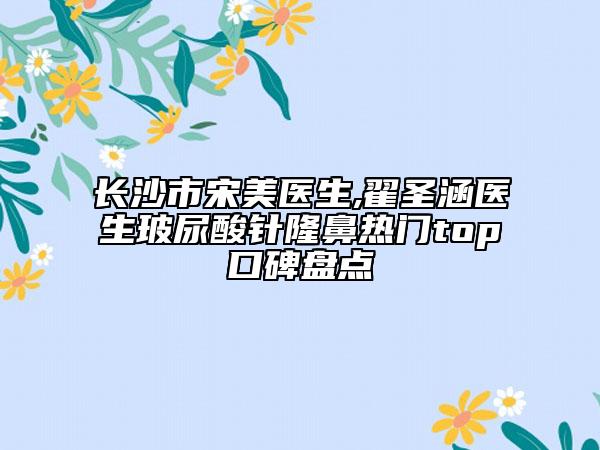 长沙市宋美医生,翟圣涵医生玻尿酸针隆鼻热门top口碑盘点