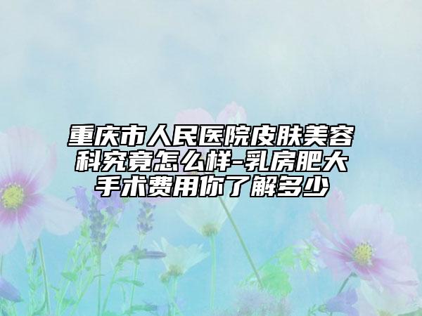 重庆市人民医院皮肤美容科究竟怎么样-乳房肥大手术费用你了解多少