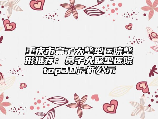 重庆市鼻子大整型医院整形推荐：鼻子大整型医院top30最新公示