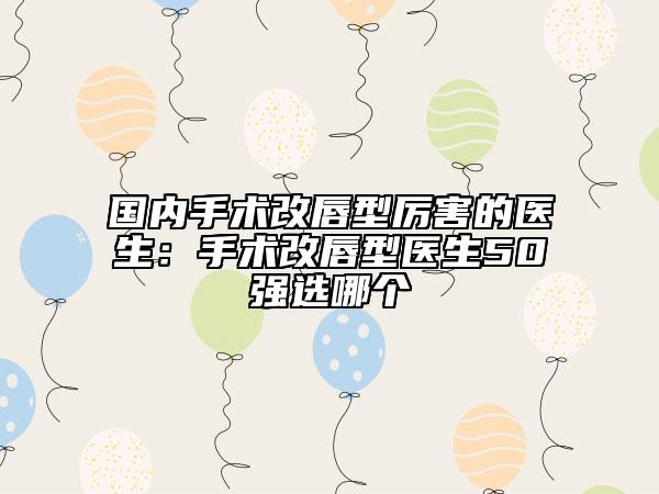 国内手术改唇型厉害的医生：手术改唇型医生50强选哪个