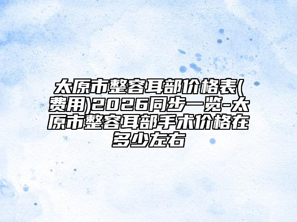 太原市整容耳部价格表(费用)2026同步一览-太原市整容耳部手术价格在多少左右