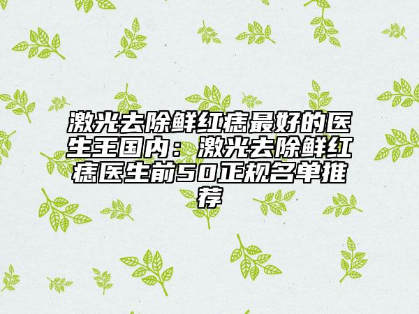 激光去除鲜红痣最好的医生王国内：激光去除鲜红痣医生前50正规名单推荐
