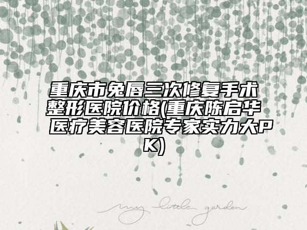 重庆市兔唇三次修复手术整形医院价格(重庆陈启华医疗美容医院专家实力大PK)