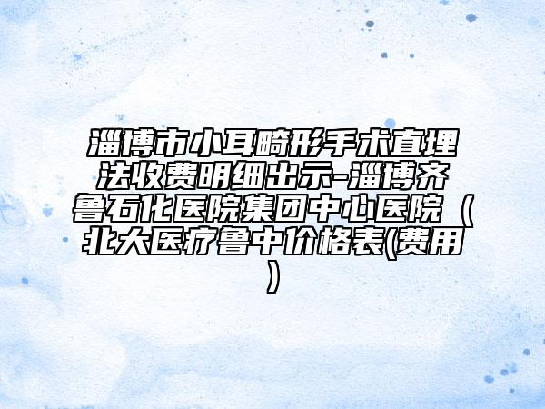 淄博市小耳畸形手术直埋法收费明细出示-淄博齐鲁石化医院集团中心医院（北大医疗鲁中价格表(费用)
