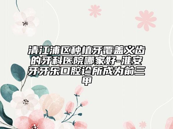 清江浦区种植牙覆盖义齿的牙科医院哪家好-淮安牙牙乐口腔诊所成为前三甲
