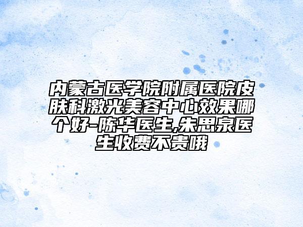 内蒙古医学院附属医院皮肤科激光美容中心效果哪个好-陈华医生,朱思泉医生收费不贵哦