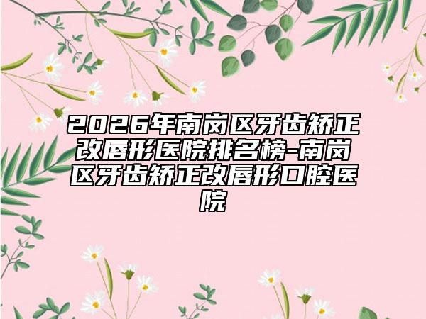 2026年南岗区牙齿矫正改唇形医院排名榜-南岗区牙齿矫正改唇形口腔医院