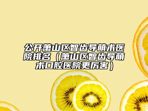 公开萧山区智齿导萌术医院排名（萧山区智齿导萌术口腔医院更厉害）