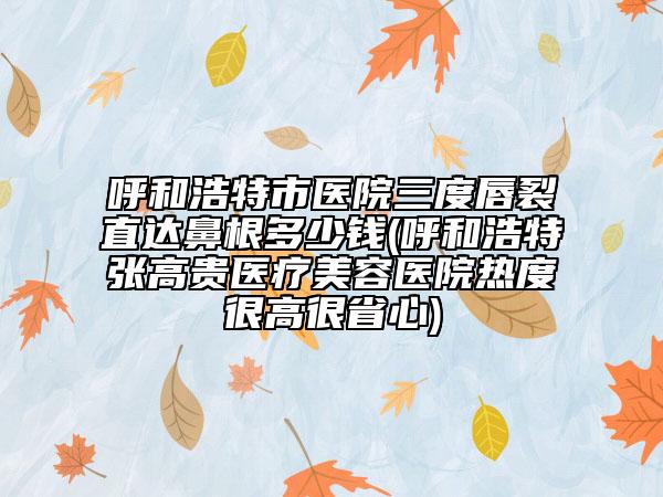 呼和浩特市医院三度唇裂直达鼻根多少钱(呼和浩特张高贵医疗美容医院热度很高很省心)