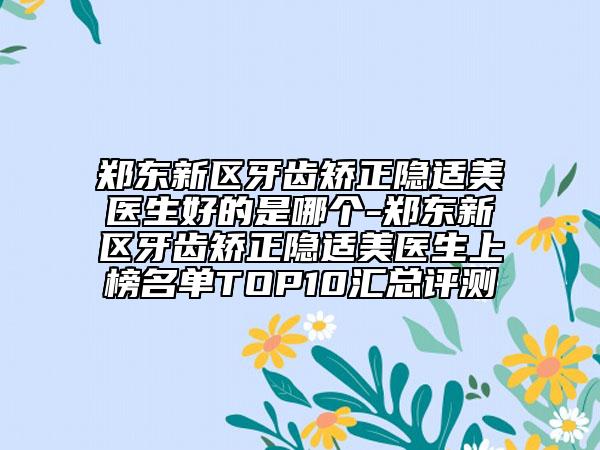 郑东新区牙齿矫正隐适美医生好的是哪个-郑东新区牙齿矫正隐适美医生上榜名单TOP10汇总评测
