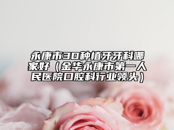 永康市3D种植牙牙科哪家好（金华永康市第一人民医院口腔科行业领头）