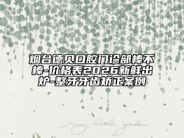 烟台德贝口腔门诊部棒不棒-价格表2026新鲜出炉-整牙牙齿矫正案例