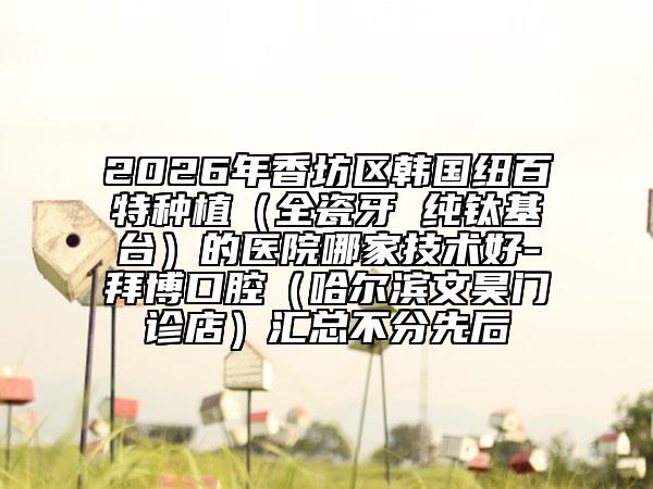 2026年香坊区韩国纽百特种植（全瓷牙 纯钛基台）的医院哪家技术好-拜博口腔（哈尔滨文昊门诊店）汇总不分先后