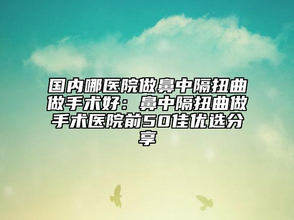 国内哪医院做鼻中隔扭曲做手术好：鼻中隔扭曲做手术医院前50佳优选分享