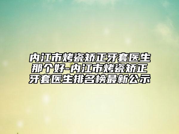 内江市烤瓷矫正牙套医生那个好-内江市烤瓷矫正牙套医生排名榜最新公示