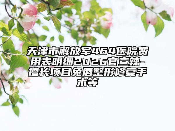 天津市解放军464医院费用表明细2026官宣辣-擅长项目兔唇整形修复手术等