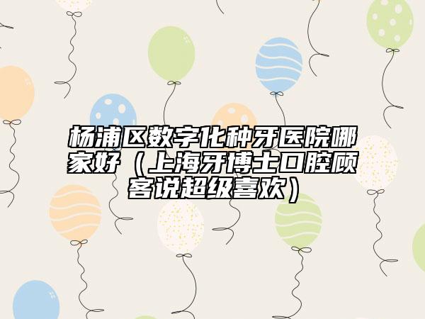 杨浦区数字化种牙医院哪家好（上海牙博士口腔顾客说超级喜欢）