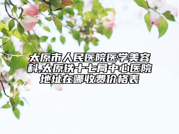 太原市人民医院医学美容科,太原铁十七局中心医院地址在哪收费价格表