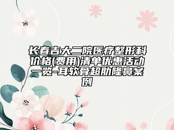 长春吉大二院医疗整形科价格(费用)清单优惠活动一览-耳软骨超肋隆鼻案例