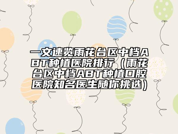 一文速览雨花台区中档ABT种植医院排行（雨花台区中档ABT种植口腔医院知名医生随你挑选）