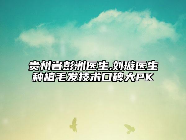 贵州省彭洲医生,刘璇医生种植毛发技术口碑大PK