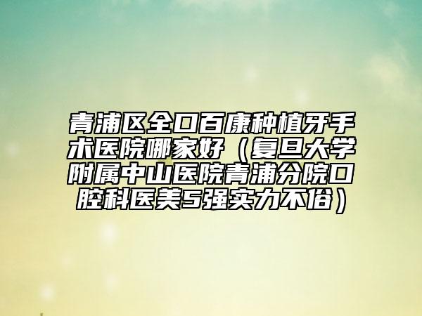 青浦区全口百康种植牙手术医院哪家好（复旦大学附属中山医院青浦分院口腔科医美5强实力不俗）