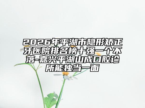 2026年平湖市隐形矫正牙医院排名榜十强一个不落-嘉兴平湖山成口腔诊所能独当一面