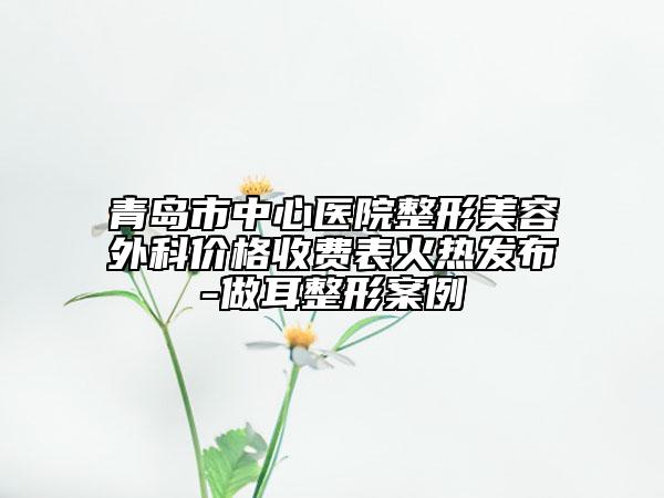 青岛市中心医院整形美容外科价格收费表火热发布-做耳整形案例