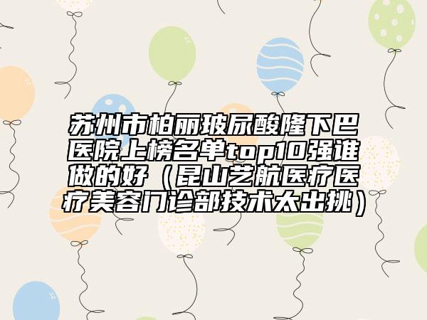 苏州市柏丽玻尿酸隆下巴医院上榜名单top10强谁做的好（昆山艺航医疗医疗美容门诊部技术太出挑）