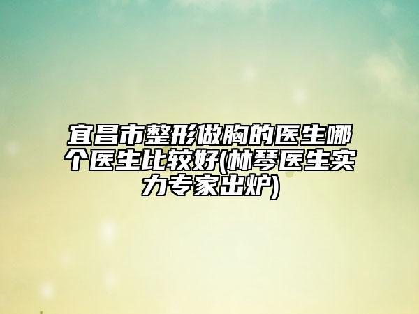 宜昌市整形做胸的医生哪个医生比较好(林琴医生实力专家出炉)