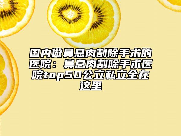 国内做鼻息肉割除手术的医院：鼻息肉割除手术医院top50公立私立全在这里