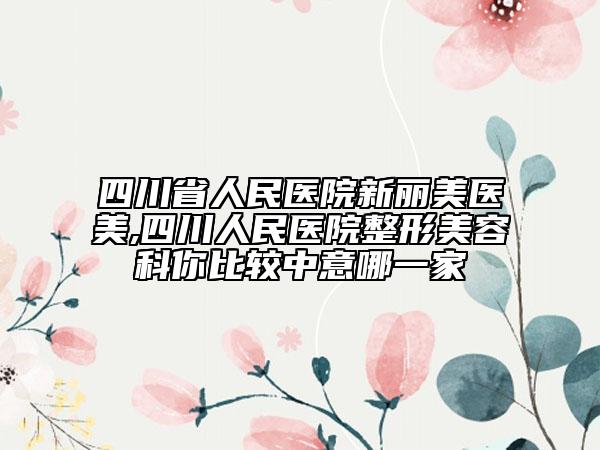 四川省人民医院新丽美医美,四川人民医院整形美容科你比较中意哪一家