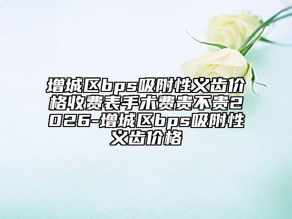 增城区bps吸附性义齿价格收费表手术费贵不贵2026-增城区bps吸附性义齿价格