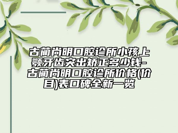 古蔺尚明口腔诊所小孩上颚牙齿突出矫正多少钱-古蔺尚明口腔诊所价格(价目)表口碑全新一览