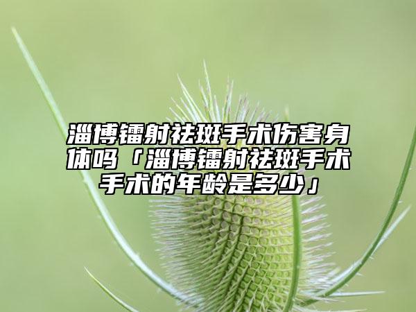 淄博镭射祛斑手术伤害身体吗「淄博镭射祛斑手术手术的年龄是多少」
