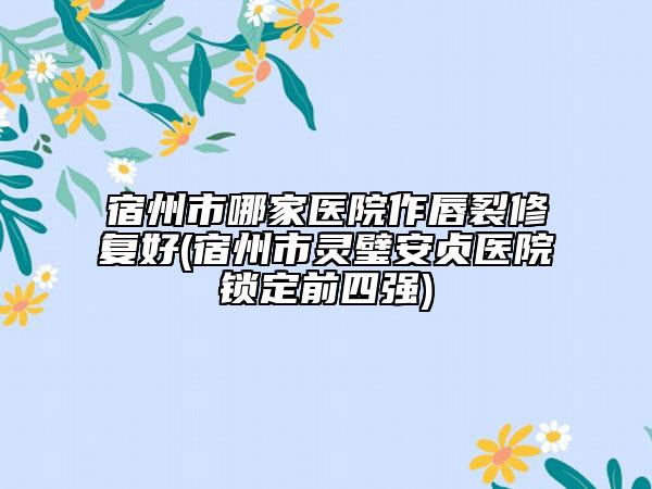 宿州市哪家医院作唇裂修复好(宿州市灵璧安贞医院锁定前四强)