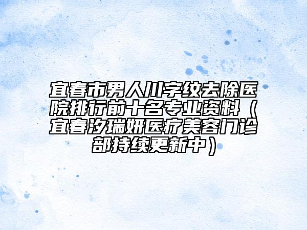 宜春市男人川字纹去除医院排行前十名专业资料（宜春汐瑞妍医疗美容门诊部持续更新中）