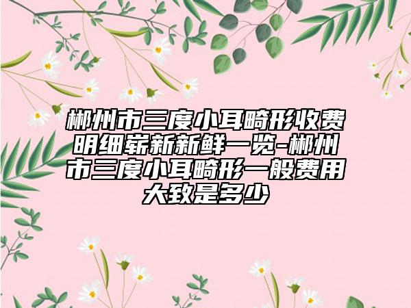 郴州市三度小耳畸形收费明细崭新新鲜一览-郴州市三度小耳畸形一般费用大致是多少