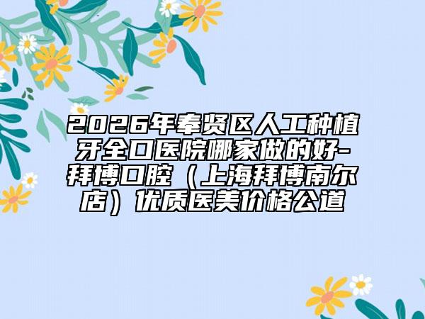 2026年奉贤区人工种植牙全口医院哪家做的好-拜博口腔（上海拜博南尔店）优质医美价格公道