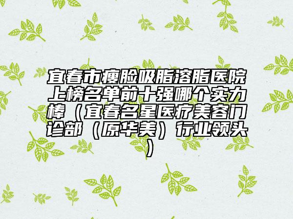 宜春市瘦脸吸脂溶脂医院上榜名单前十强哪个实力棒（宜春名星医疗美容门诊部（原华美）行业领头）