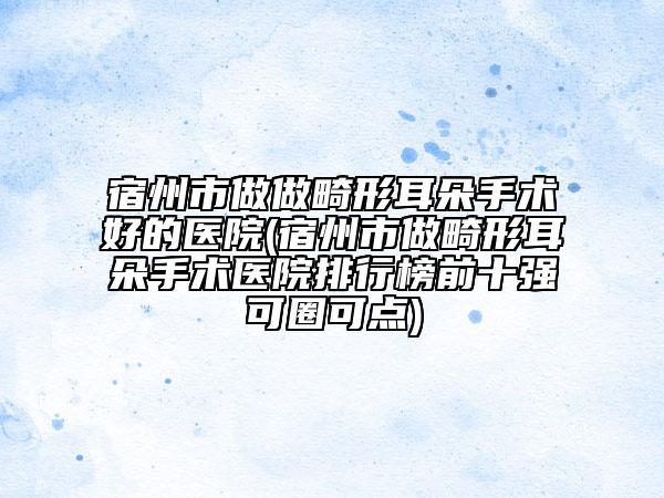 宿州市做做畸形耳朵手术好的医院(宿州市做畸形耳朵手术医院排行榜前十强可圈可点)