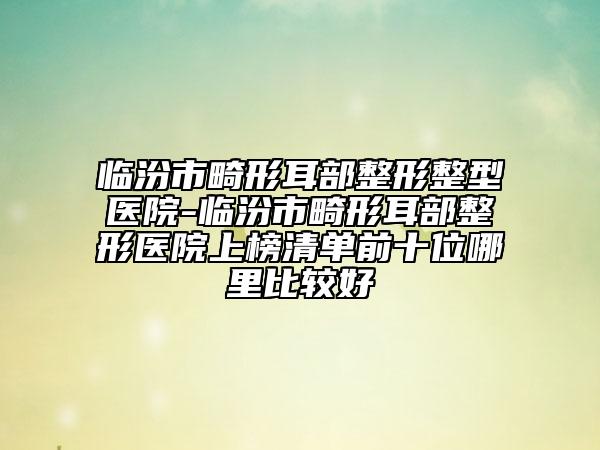 临汾市畸形耳部整形整型医院-临汾市畸形耳部整形医院上榜清单前十位哪里比较好