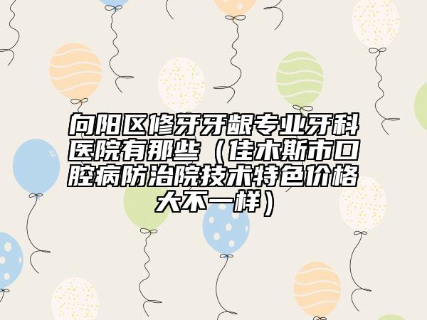 向阳区修牙牙龈专业牙科医院有那些（佳木斯市口腔病防治院技术特色价格大不一样）